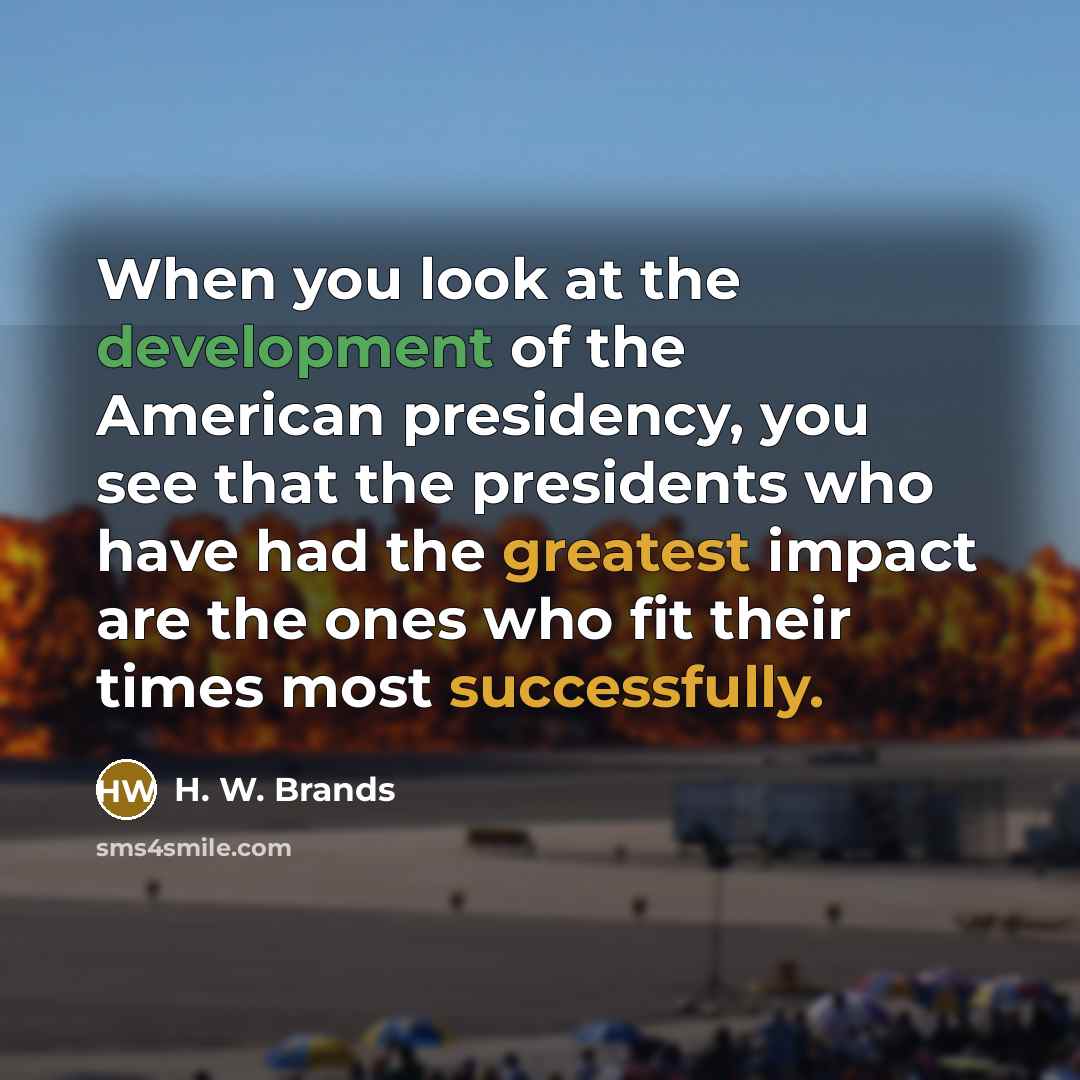 “When you look at the development of the American presidency, you see that the presidents who have had the greatest impact are the ones who fit their times most successfully.” quote by H. W. Brands