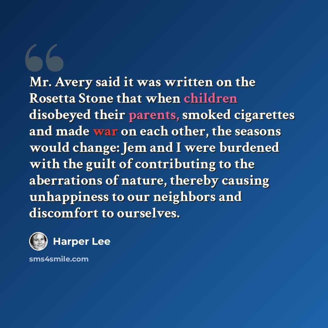 “Mr. Avery said it was written on the Rosetta Stone that when children disobeyed their parents, smoked cigarettes and made war on each other, the seasons would change: Jem and I were burdened with the guilt of contributing to the aberrations of nature, thereby causing unhappiness to our neighbors…” quote by Harper Lee