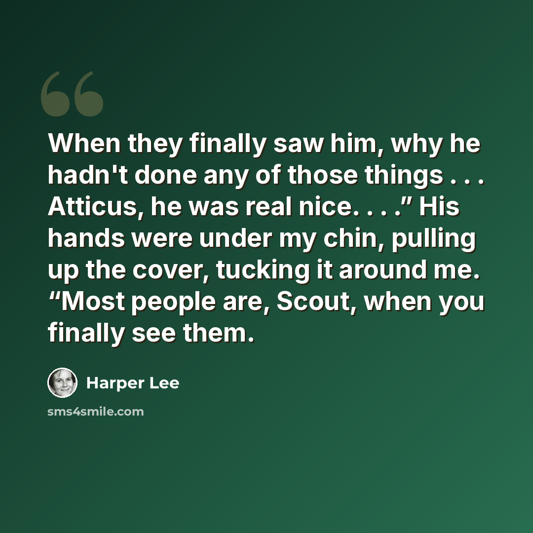 “When they finally saw him, why he hadn't done any of those things . . . Atticus, he was real nice. . . .” His hands were under my chin, pulling up the cover, tucking it around me. “Most people are, Scout, when you finally see them.” quote by Harper Lee