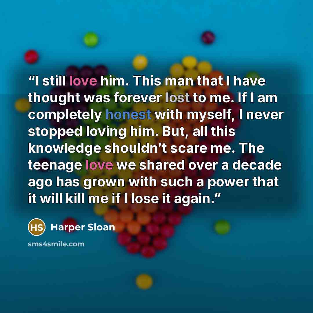 “I still love him. This man that I have thought was forever lost to me. If I am completely honest with myself, I never stopped loving him. But, all this knowledge shouldn’t scare me. The teenage love we shared over a decade ago has grown with such a power that it will kill me if I lose it again.” quote by Harper Sloan