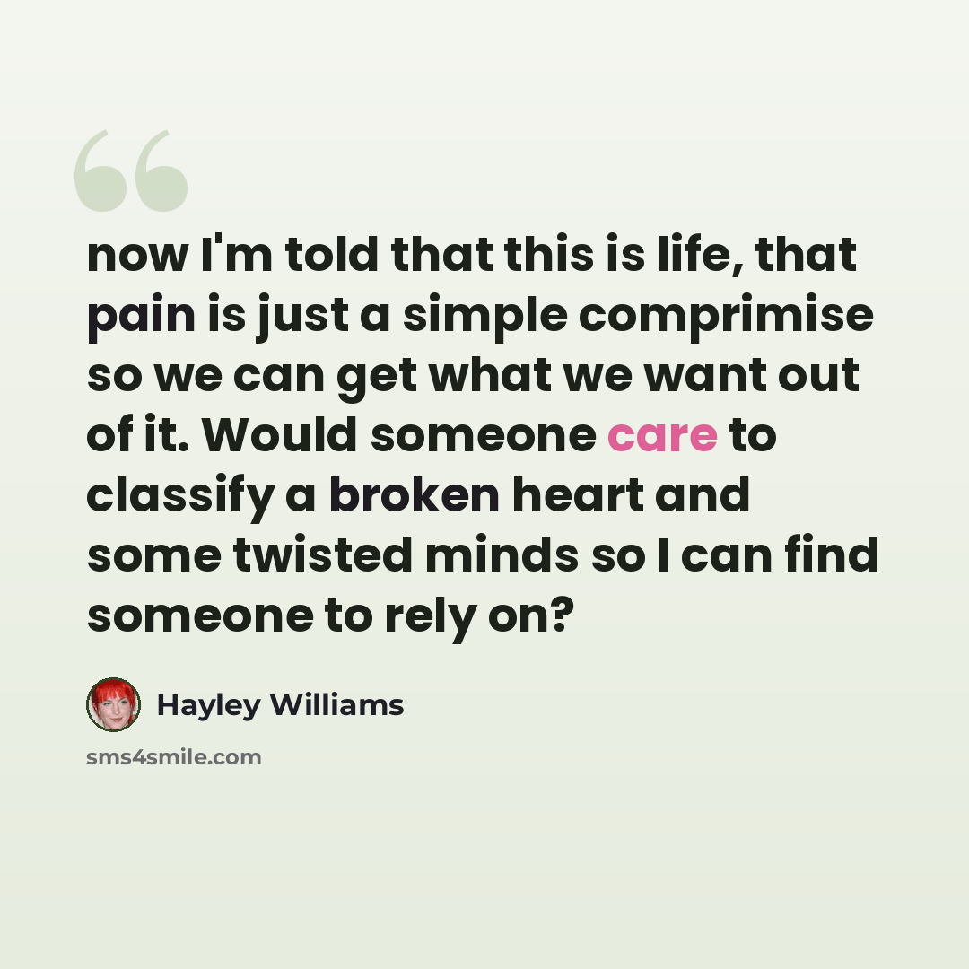 “now I'm told that this is life, that pain is just a simple comprimise so we can get what we want out of it. Would someone care to classify a broken heart and some twisted minds so I can find someone to rely on?” quote by Hayley Williams