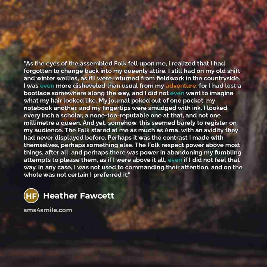 “As the eyes of the assembled Folk fell upon me, I realized that I had forgotten to change back into my queenly attire. I still had on my old shift and winter wellies, as if I were returned from fieldwork in the countryside. I was even more disheveled than usual from my adventure, for I had lost a…” quote by Heather Fawcett