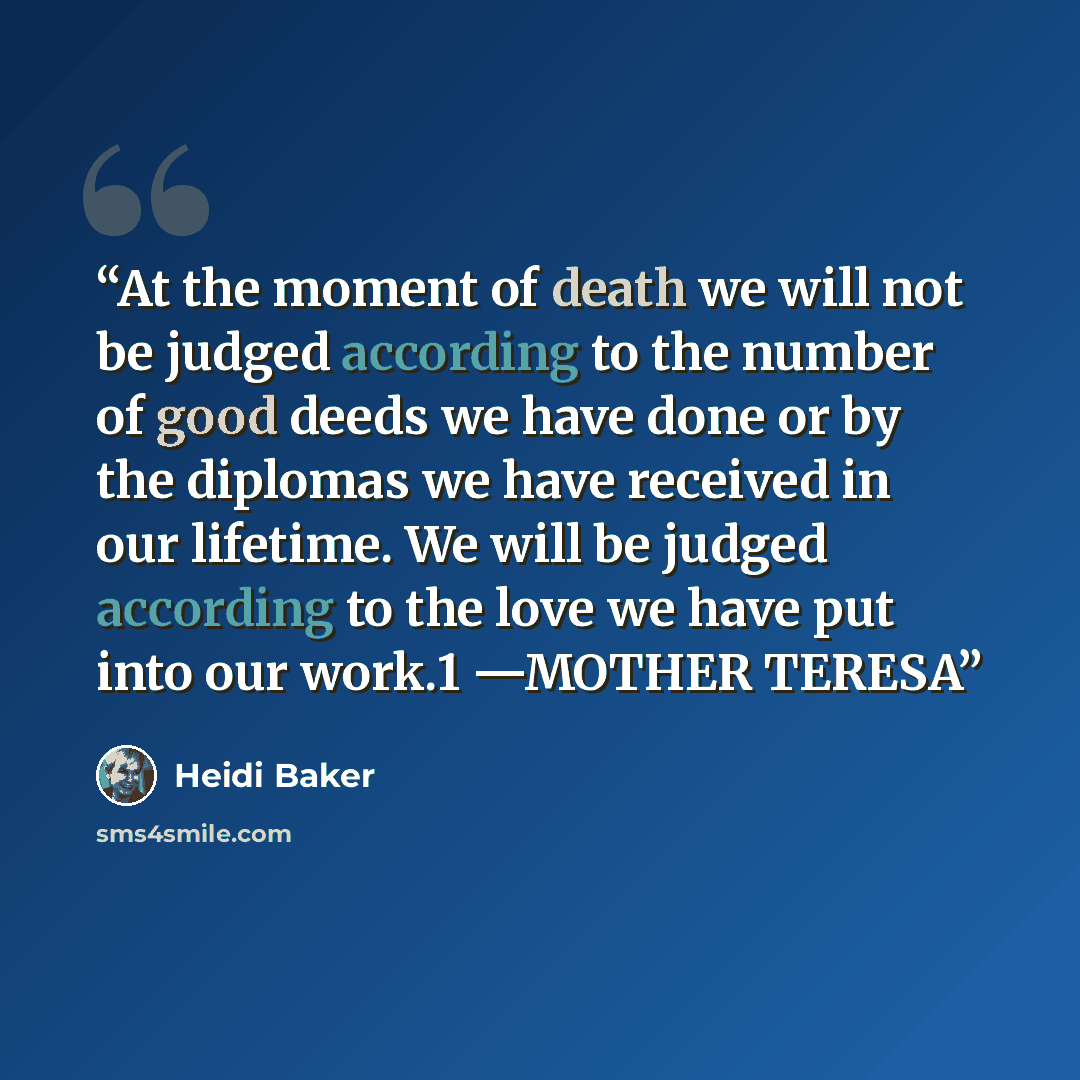 “At the moment of death we will not be judged according to the number of good deeds we have done or by the diplomas we have received in our lifetime. We will be judged according to the love we have put into our work.1 —MOTHER TERESA” quote by Heidi Baker