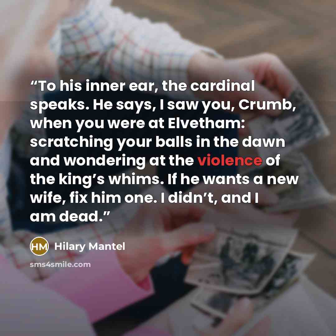 “To his inner ear, the cardinal speaks. He says, I saw you, Crumb, when you were at Elvetham: scratching your balls in the dawn and wondering at the violence of the king’s whims. If he wants a new wife, fix him one. I didn’t, and I am dead.” quote by Hilary Mantel