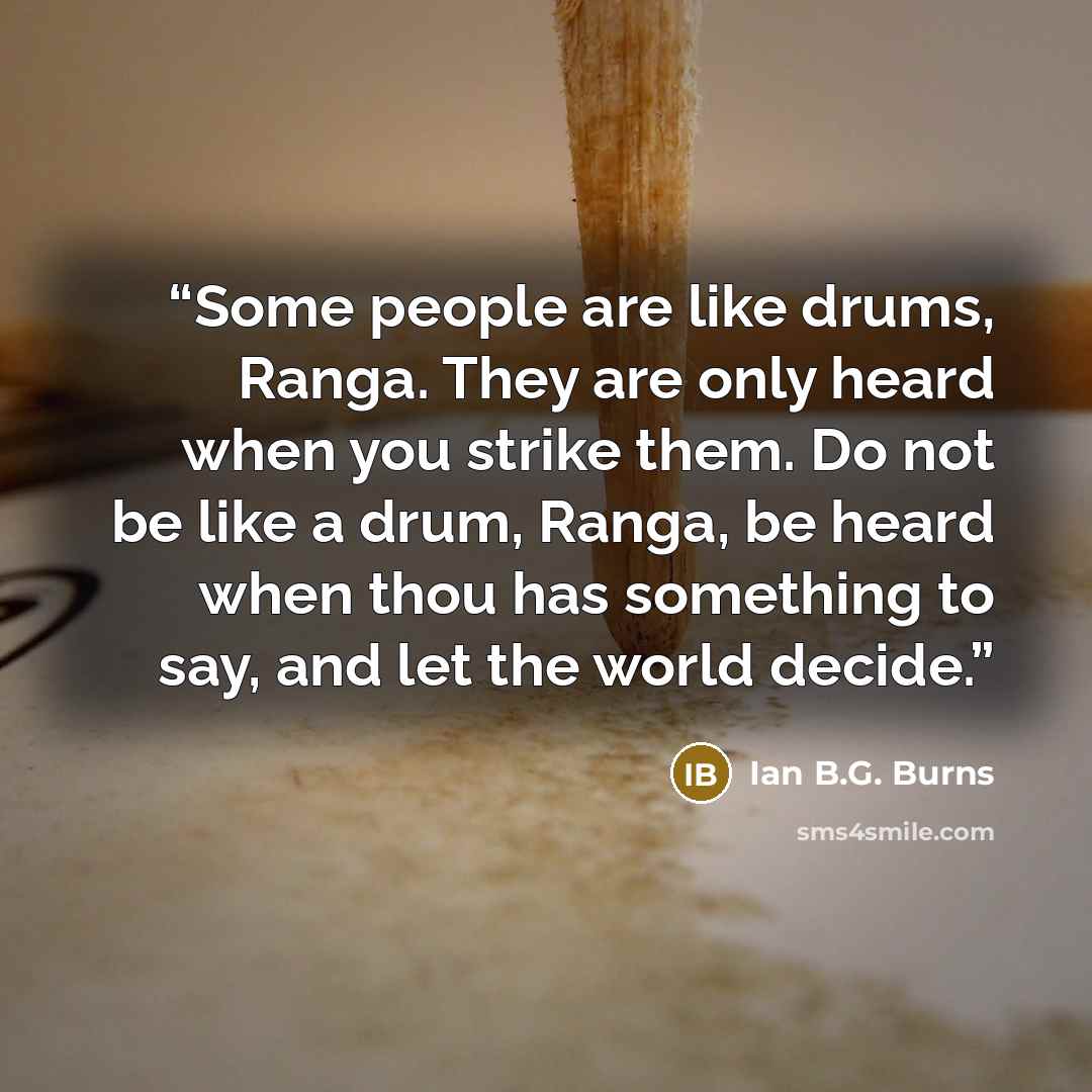 “Some people are like drums, Ranga. They are only heard when you strike them. Do not be like a drum, Ranga, be heard when thou has something to say, and let the world decide.” quote by Ian B.G. Burns