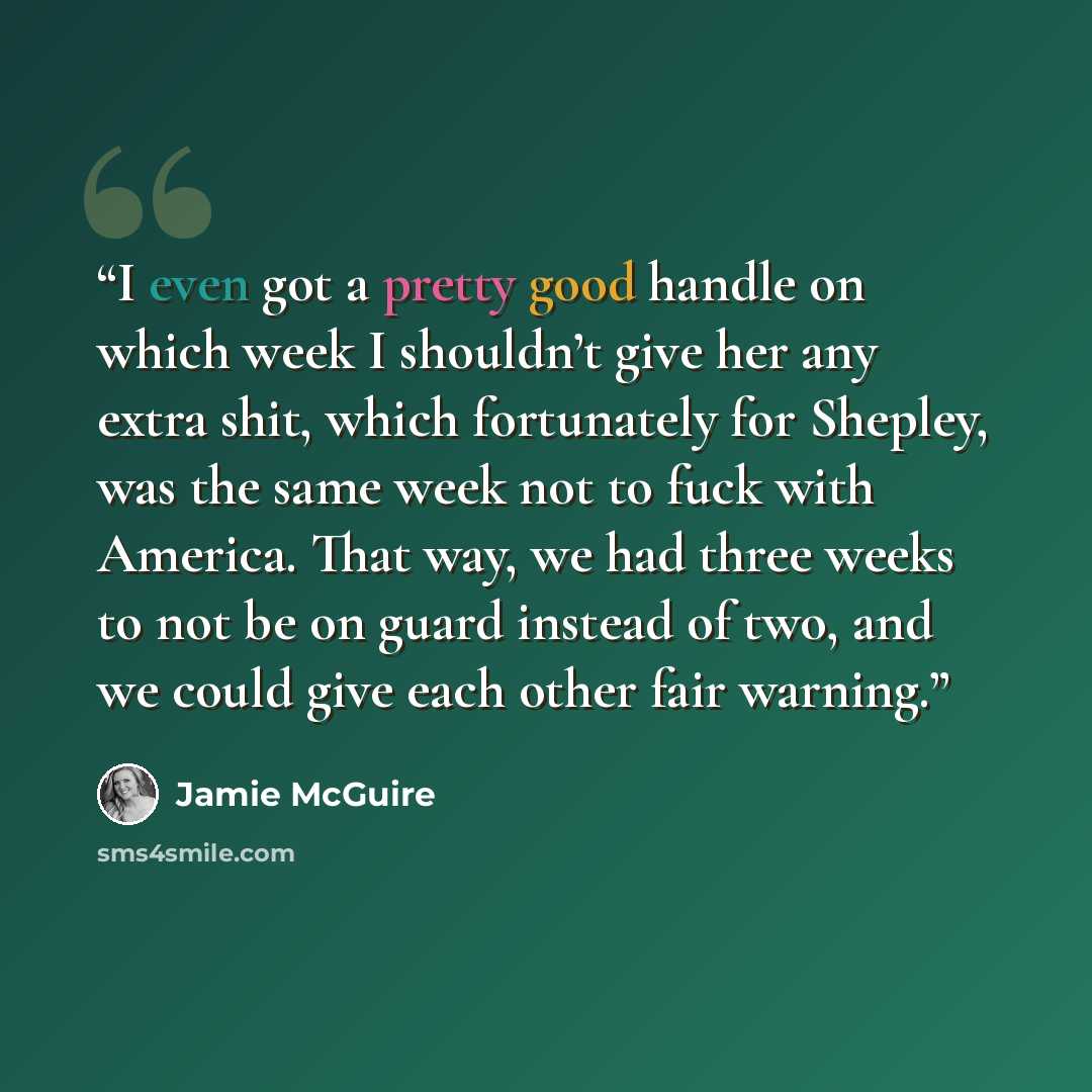 “I even got a pretty good handle on which week I shouldn’t give her any extra shit, which fortunately for Shepley, was the same week not to fuck with America. That way, we had three weeks to not be on guard instead of two, and we could give each other fair warning.” quote by Jamie McGuire