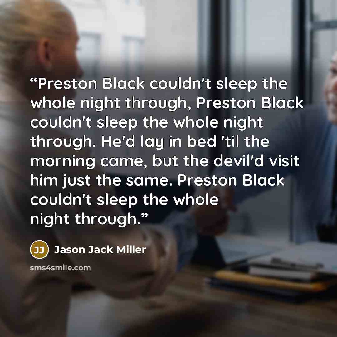 “Preston Black couldn't sleep the whole night through, Preston Black couldn't sleep the whole night through. He'd lay in bed 'til the morning came, but the devil'd visit him just the same. Preston Black couldn't sleep the whole night through.” quote by Jason Jack Miller