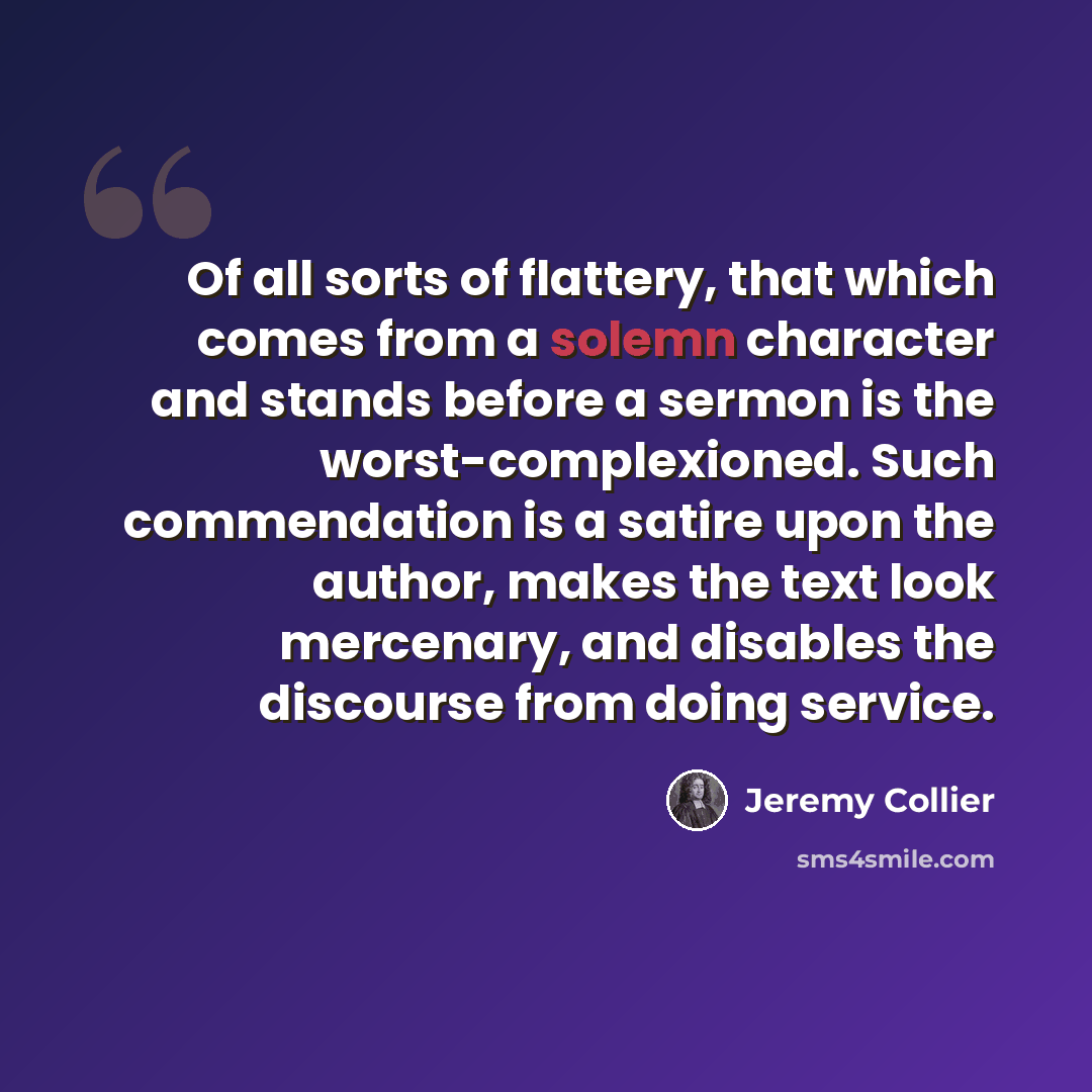 “Of all sorts of flattery, that which comes from a solemn character and stands before a sermon is the worst-complexioned. Such commendation is a satire upon the author, makes the text look mercenary, and disables the discourse from doing service.” quote by Jeremy Collier
