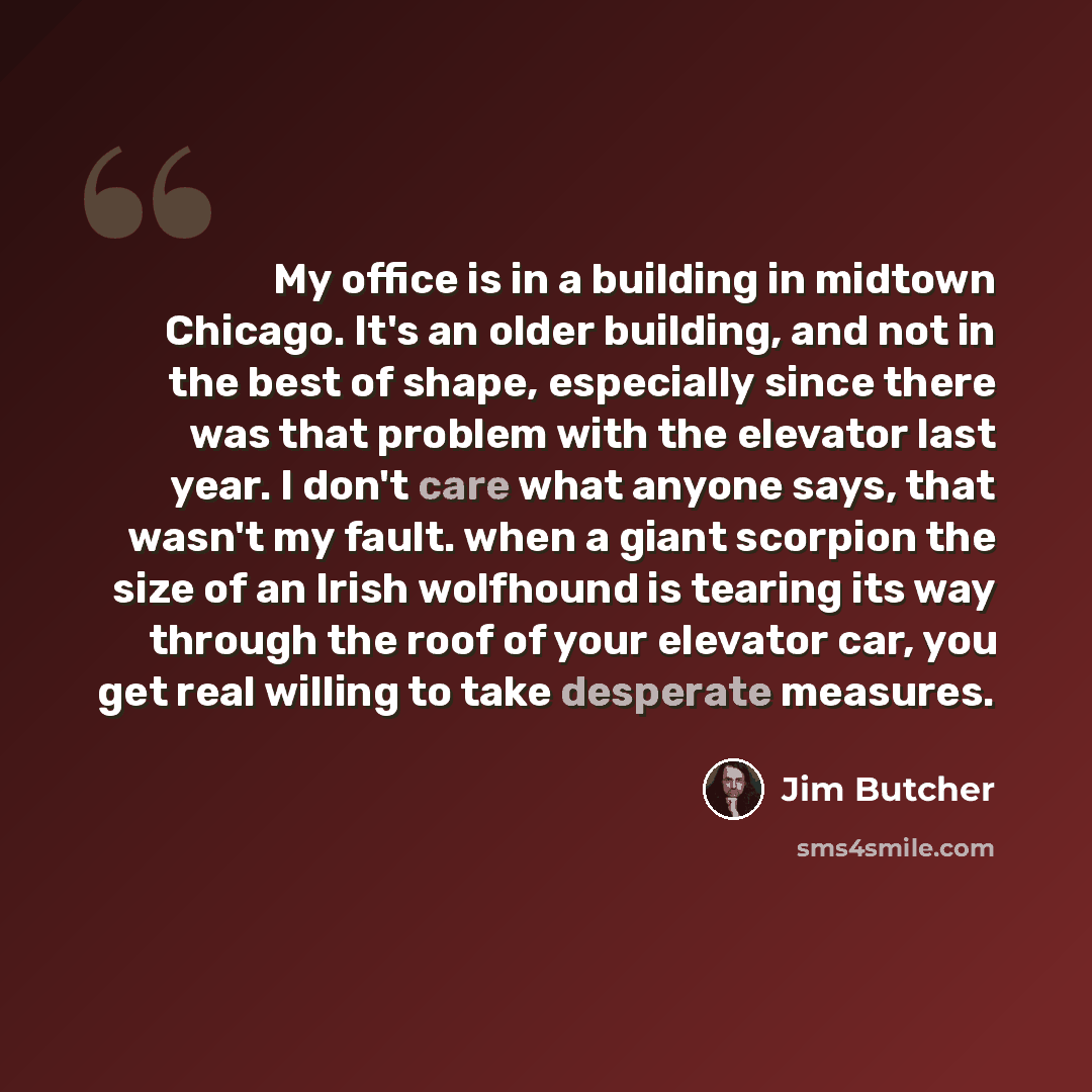 “My office is in a building in midtown Chicago. It's an older building, and not in the best of shape, especially since there was that problem with the elevator last year. I don't care what anyone says, that wasn't my fault. when a giant scorpion the size of an Irish wolfhound is tearing its way…” quote by Jim Butcher