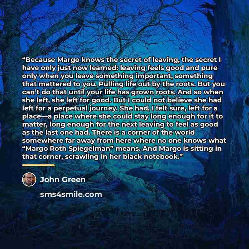 “Because Margo knows the secret of leaving, the secret I have only just now learned: leaving feels good and pure only when you leave something important, something that mattered to you. Pulling life out by the roots. But you can’t do that until your life has grown roots. And so when she left, she…” quote by John Green