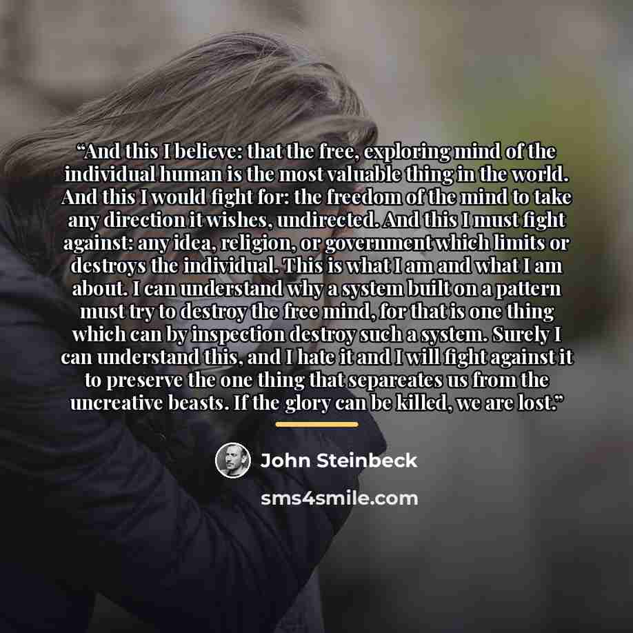 “And this I believe: that the free, exploring mind of the individual human is the most valuable thing in the world. And this I would fight for: the freedom of the mind to take any direction it wishes, undirected. And this I must fight against: any idea, religion, or government which limits or…” quote by John Steinbeck