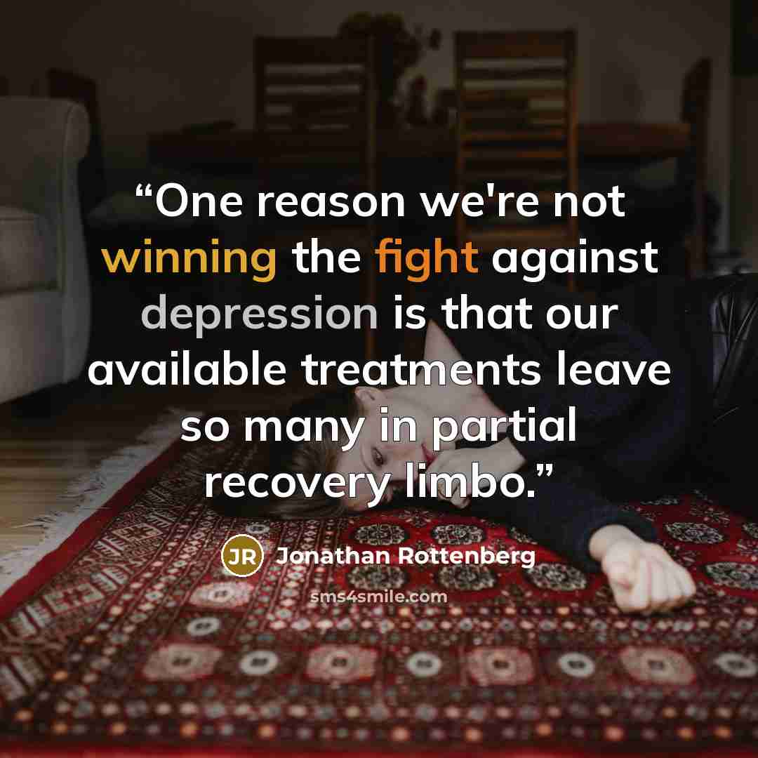 “One reason we're not winning the fight against depression is that our available treatments leave so many in partial recovery limbo.” quote by Jonathan Rottenberg