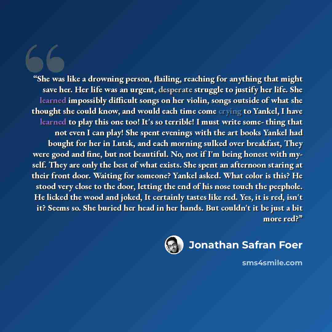 “She was like a drowning person, flailing, reaching for anything that might save her. Her life was an urgent, desperate struggle to justify her life. She learned impossibly difficult songs on her violin, songs outside of what she thought she could know, and would each time come crying to Yankel, I…” quote by Jonathan Safran Foer