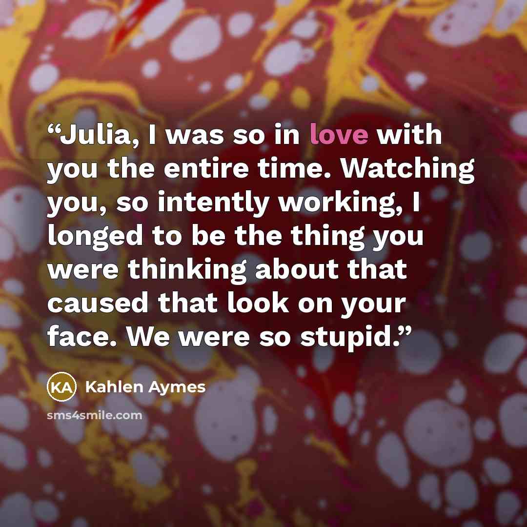 “Julia, I was so in love with you the entire time. Watching you, so intently working, I longed to be the thing you were thinking about that caused that look on your face. We were so stupid.” quote by Kahlen Aymes