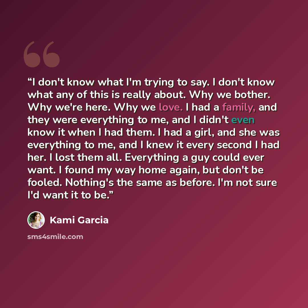 “I don't know what I'm trying to say. I don't know what any of this is really about. Why we bother. Why we're here. Why we love. I had a family, and they were everything to me, and I didn't even know it when I had them. I had a girl, and she was everything to me, and I knew it every second I had…” quote by Kami Garcia