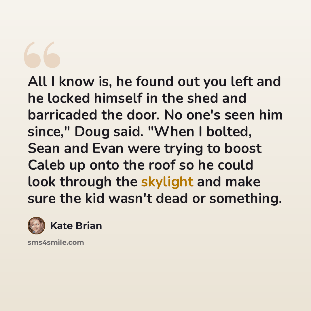“All I know is, he found out you left and he locked himself in the shed and barricaded the door. No one's seen him since," Doug said. "When I bolted, Sean and Evan were trying to boost Caleb up onto the roof so he could look through the skylight and make sure the kid wasn't dead or something.” quote by Kate Brian