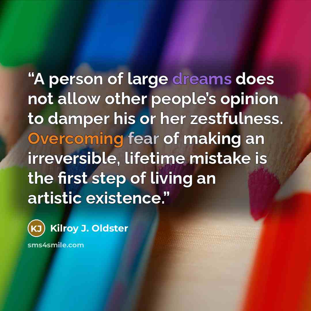 “A person of large dreams does not allow other people’s opinion to damper his or her zestfulness. Overcoming fear of making an irreversible, lifetime mistake is the first step of living an artistic existence.” quote by Kilroy J. Oldster