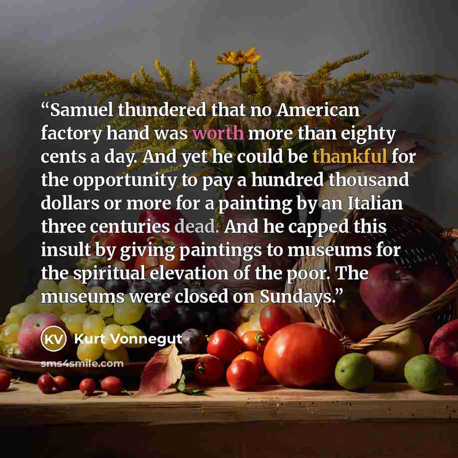 “Samuel thundered that no American factory hand was worth more than eighty cents a day. And yet he could be thankful for the opportunity to pay a hundred thousand dollars or more for a painting by an Italian three centuries dead. And he capped this insult by giving paintings to museums for the…” quote by Kurt Vonnegut