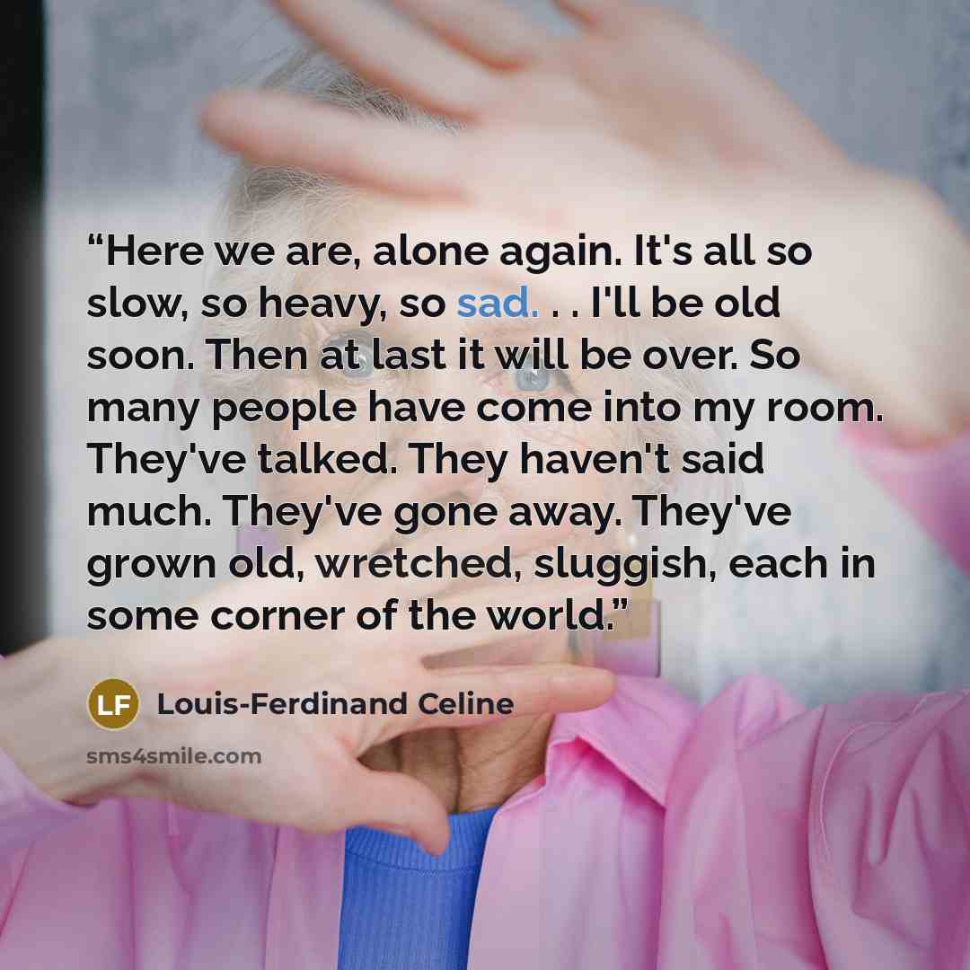 “Here we are, alone again. It's all so slow, so heavy, so sad. . . I'll be old soon. Then at last it will be over. So many people have come into my room. They've talked. They haven't said much. They've gone away. They've grown old, wretched, sluggish, each in some corner of the world.” quote by Louis-Ferdinand Céline