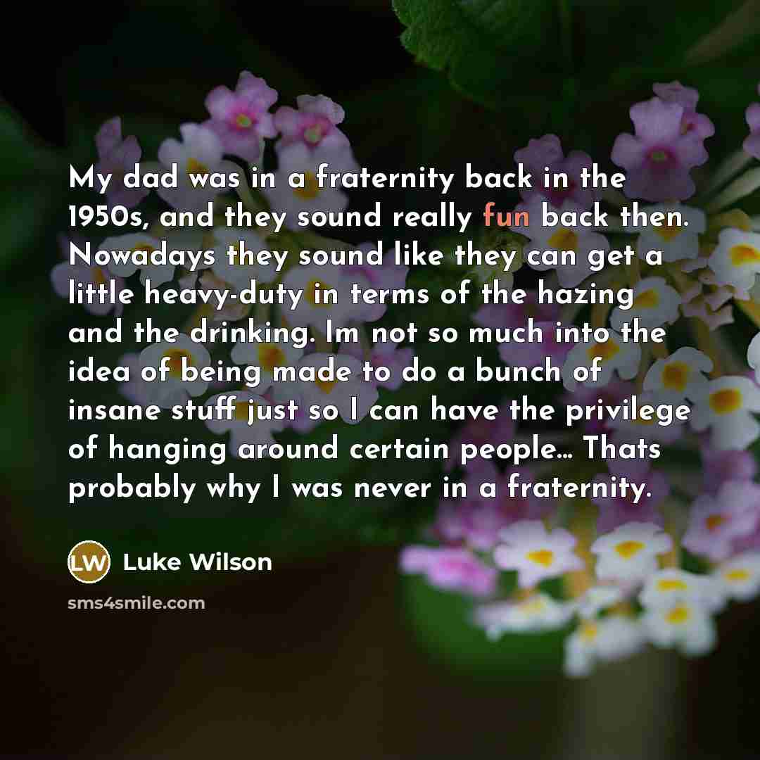 “My dad was in a fraternity back in the 1950s, and they sound really fun back then. Nowadays they sound like they can get a little heavy-duty in terms of the hazing and the drinking. Im not so much into the idea of being made to do a bunch of insane stuff just so I can have the privilege of hanging…” quote by Luke Wilson