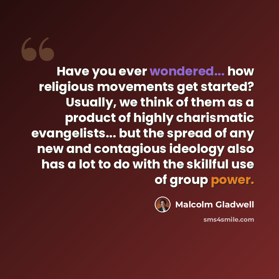 “Have you ever wondered... how religious movements get started? Usually, we think of them as a product of highly charismatic evangelists... but the spread of any new and contagious ideology also has a lot to do with the skillful use of group power.” quote by Malcolm Gladwell