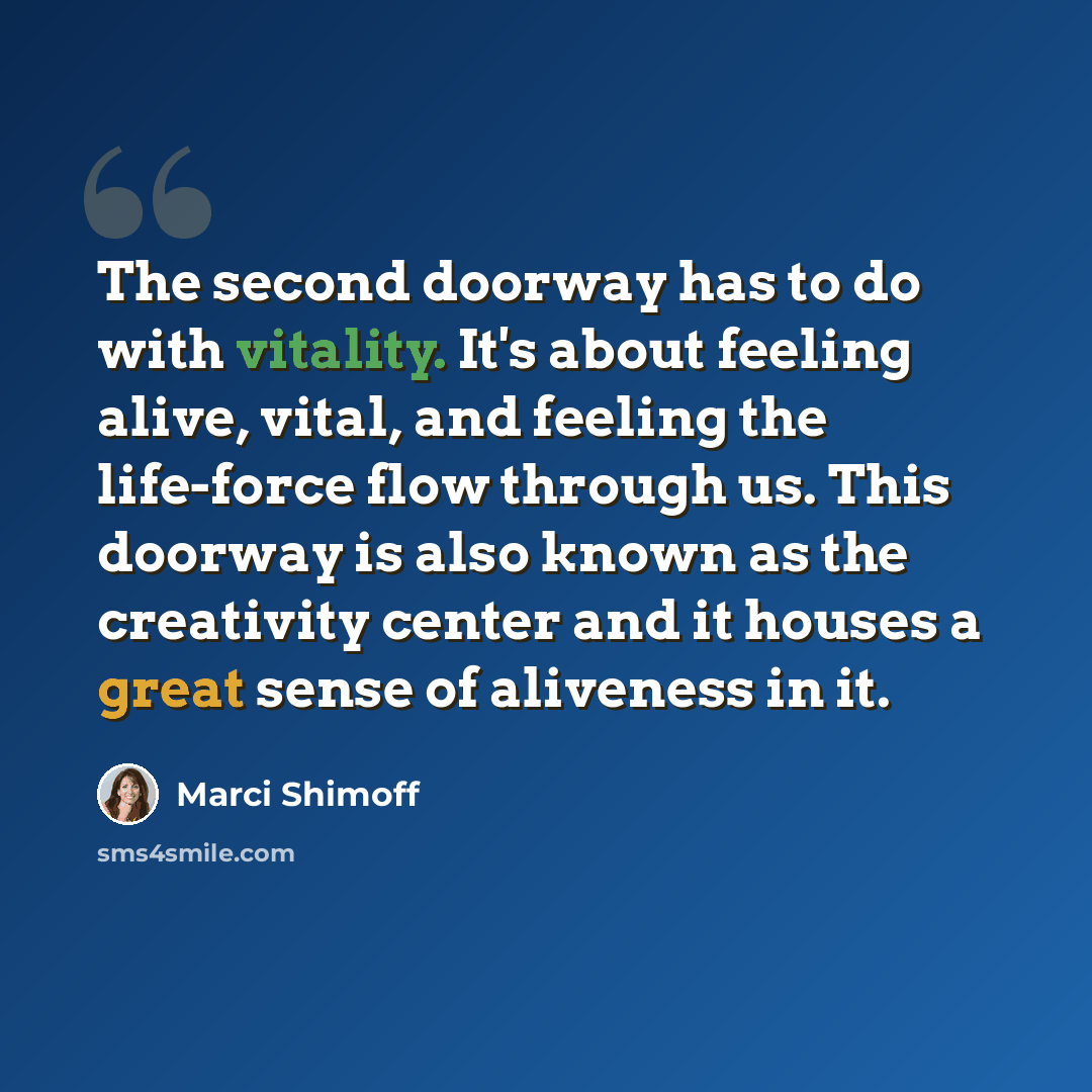 “The second doorway has to do with vitality. It's about feeling alive, vital, and feeling the life-force flow through us. This doorway is also known as the creativity center and it houses a great sense of aliveness in it.” quote by Marci Shimoff