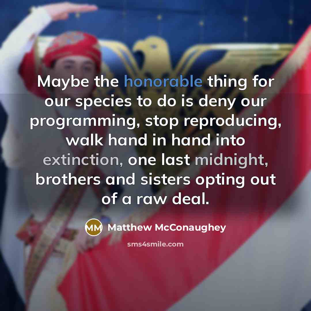 “Maybe the honorable thing for our species to do is deny our programming, stop reproducing, walk hand in hand into extinction, one last midnight, brothers and sisters opting out of a raw deal.” quote by Matthew McConaughey