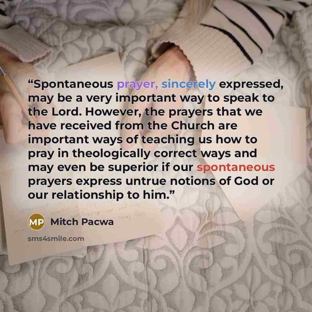 “Spontaneous prayer, sincerely expressed, may be a very important way to speak to the Lord. However, the prayers that we have received from the Church are important ways of teaching us how to pray in theologically correct ways and may even be superior if our spontaneous prayers express untrue…” quote by Mitch Pacwa