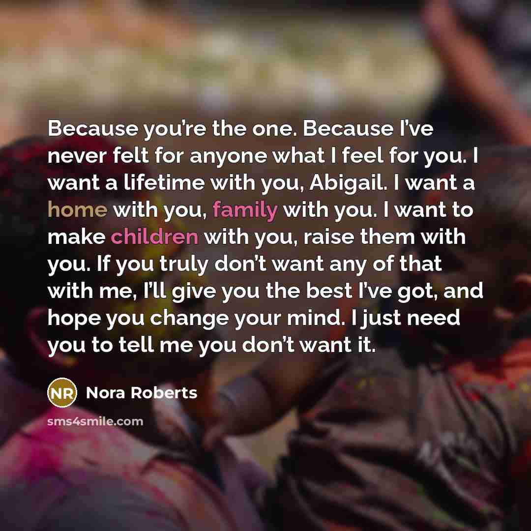 “Because you’re the one. Because I’ve never felt for anyone what I feel for you. I want a lifetime with you, Abigail. I want a home with you, family with you. I want to make children with you, raise them with you. If you truly don’t want any of that with me, I’ll give you the best I’ve got, and…” quote by Nora Roberts
