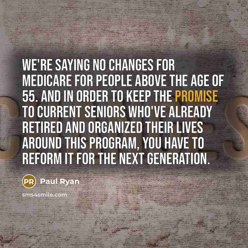 “We're saying no changes for Medicare for people above the age of 55. And in order to keep the promise to current seniors who've already retired and organized their lives around this program, you have to reform it for the next generation.” quote by Paul Ryan