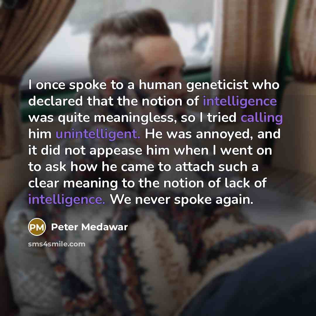 “I once spoke to a human geneticist who declared that the notion of intelligence was quite meaningless, so I tried calling him unintelligent. He was annoyed, and it did not appease him when I went on to ask how he came to attach such a clear meaning to the notion of lack of intelligence. We never…” quote by Peter Medawar