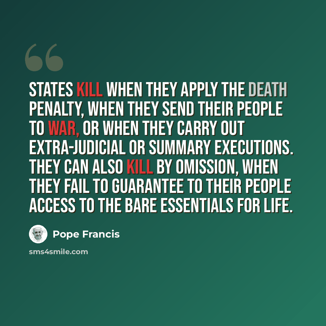 “States kill when they apply the death penalty, when they send their people to war, or when they carry out extra-judicial or summary executions. They can also kill by omission, when they fail to guarantee to their people access to the bare essentials for life.” quote by Pope Francis