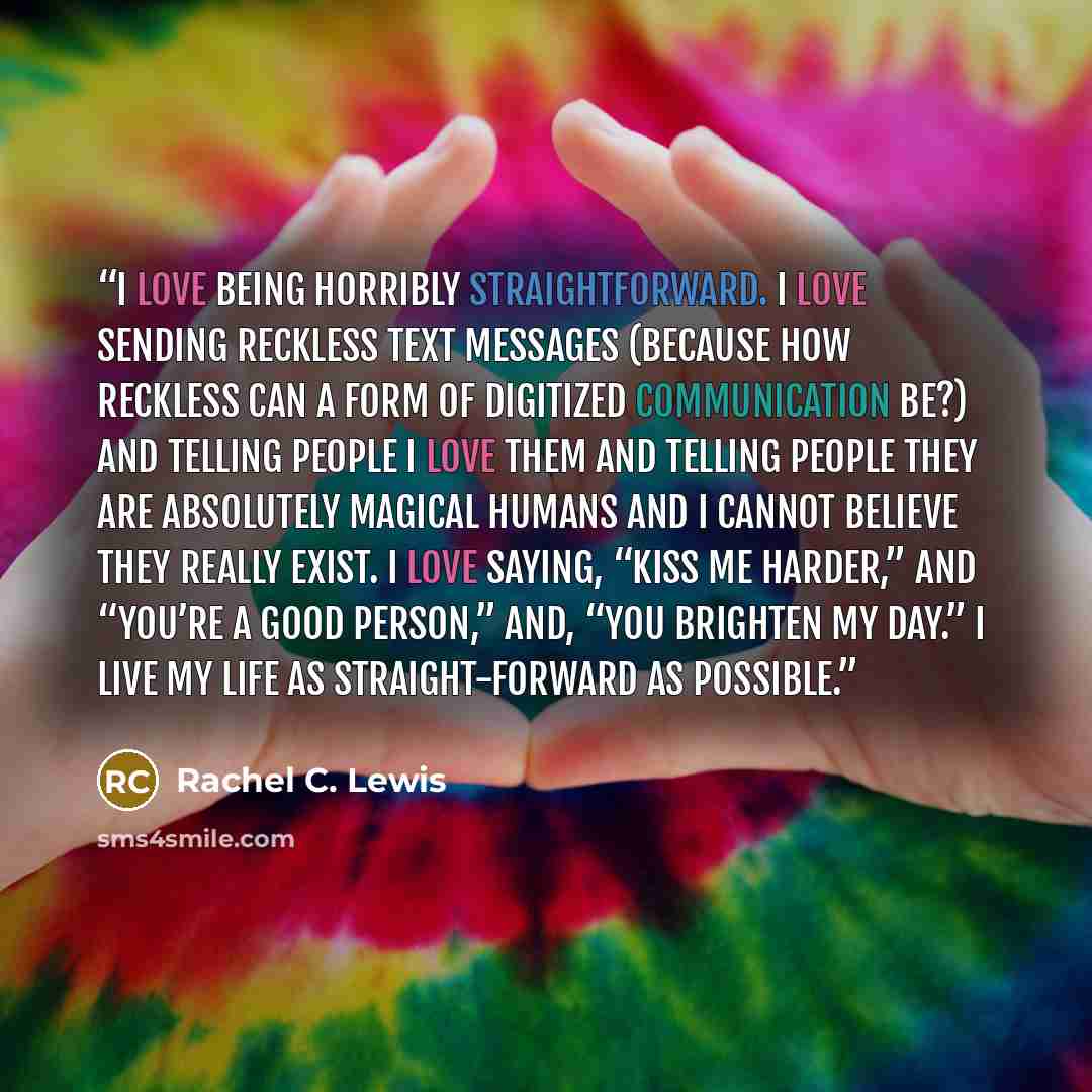 “I love being horribly straightforward. I love sending reckless text messages (because how reckless can a form of digitized communication be?) and telling people I love them and telling people they are absolutely magical humans and I cannot believe they really exist. I love saying, “Kiss me…” quote by Rachel C. Lewis