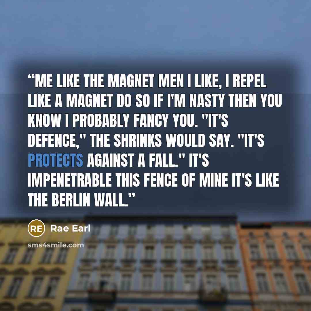 “ME LIKE THE MAGNET Men I like, I repel Like a magnet do So if I'm nasty Then you know I probably fancy you. "It's defence," the shrinks would say. "It's protects against a fall." It's impenetrable this fence of mine It's like the Berlin Wall.” quote by Rae Earl