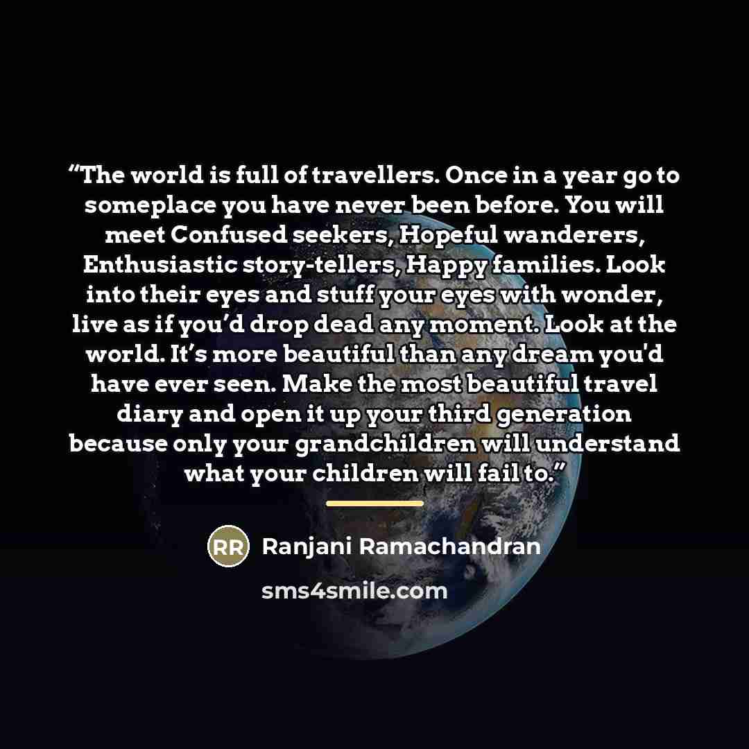 “The world is full of travellers. Once in a year go to someplace you have never been before. You will meet Confused seekers, Hopeful wanderers, Enthusiastic story-tellers, Happy families. Look into their eyes and stuff your eyes with wonder, live as if you’d drop dead any moment. Look at the world…” quote by Ranjani Ramachandran