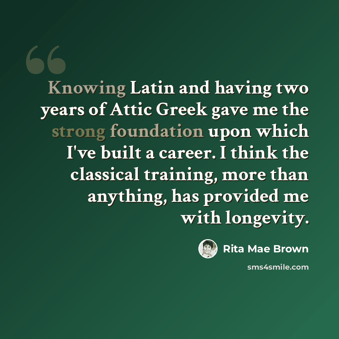 “Knowing Latin and having two years of Attic Greek gave me the strong foundation upon which I've built a career. I think the classical training, more than anything, has provided me with longevity.” quote by Rita Mae Brown