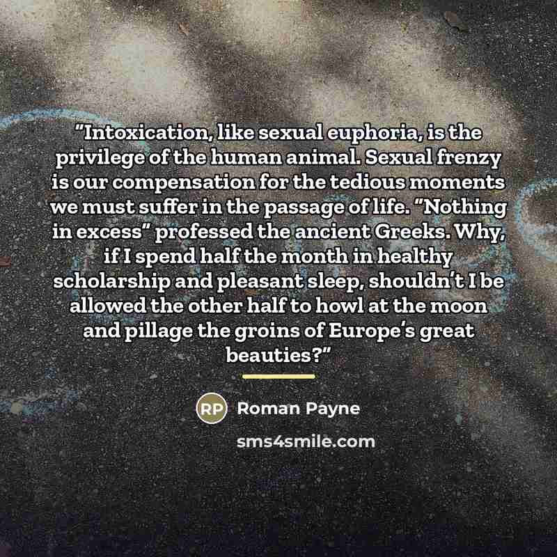 “Intoxication, like sexual euphoria, is the privilege of the human animal. Sexual frenzy is our compensation for the tedious moments we must suffer in the passage of life. “Nothing in excess” professed the ancient Greeks. Why, if I spend half the month in healthy scholarship and pleasant sleep…” quote by Roman Payne