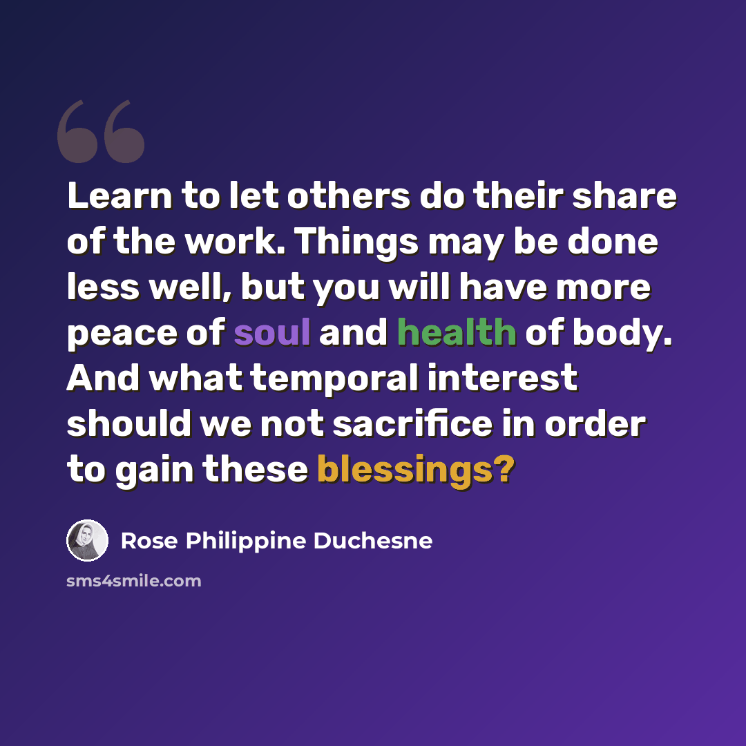 “Learn to let others do their share of the work. Things may be done less well, but you will have more peace of soul and health of body. And what temporal interest should we not sacrifice in order to gain these blessings?” quote by Rose Philippine Duchesne