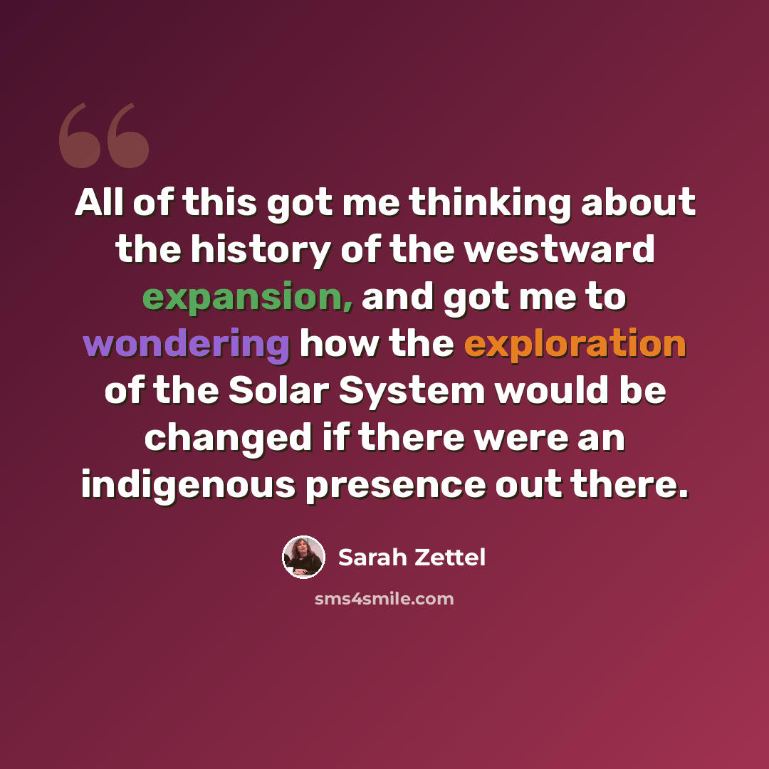 “All of this got me thinking about the history of the westward expansion, and got me to wondering how the exploration of the Solar System would be changed if there were an indigenous presence out there.” quote by Sarah Zettel