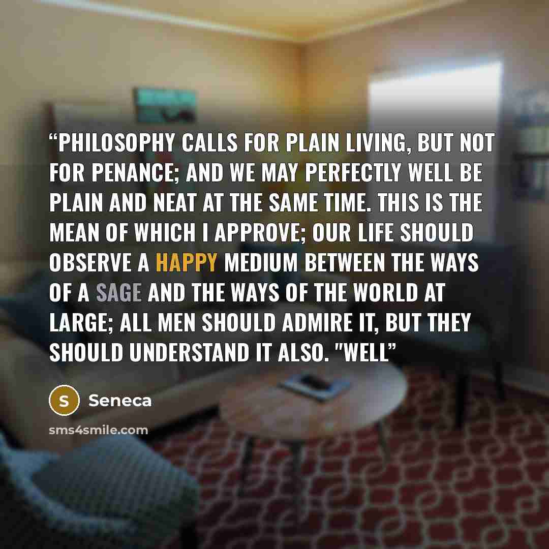 “Philosophy calls for plain living, but not for penance; and we may perfectly well be plain and neat at the same time. This is the mean of which I approve; our life should observe a happy medium between the ways of a sage and the ways of the world at large; all men should admire it, but they should…” quote by Seneca