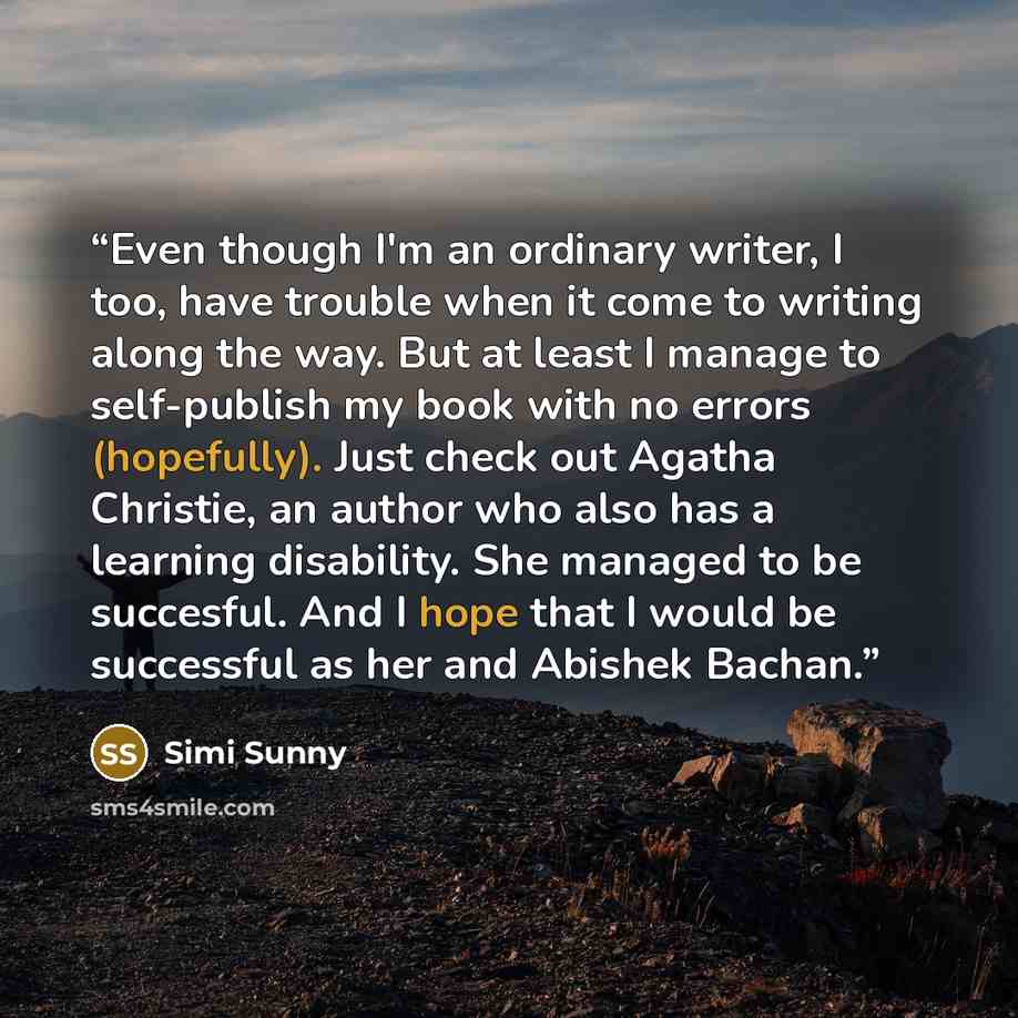 “Even though I'm an ordinary writer, I too, have trouble when it come to writing along the way. But at least I manage to self-publish my book with no errors (hopefully). Just check out Agatha Christie, an author who also has a learning disability. She managed to be succesful. And I hope that I…” quote by Simi Sunny