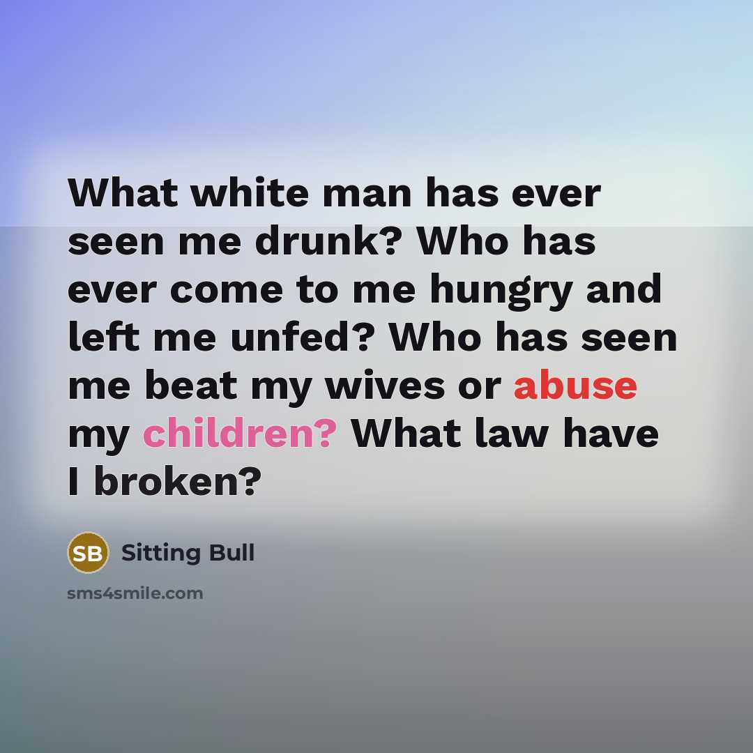 “What white man has ever seen me drunk? Who has ever come to me hungry and left me unfed? Who has seen me beat my wives or abuse my children? What law have I broken?” quote by Sitting Bull