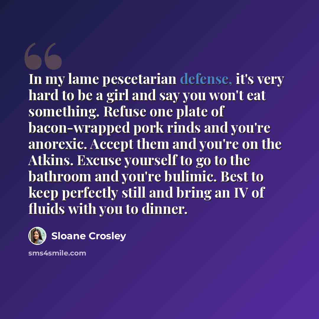 “In my lame pescetarian defense, it's very hard to be a girl and say you won't eat something. Refuse one plate of bacon-wrapped pork rinds and you're anorexic. Accept them and you're on the Atkins. Excuse yourself to go to the bathroom and you're bulimic. Best to keep perfectly still and bring an…” quote by Sloane Crosley
