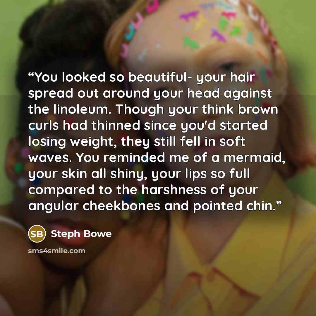 “You looked so beautiful- your hair spread out around your head against the linoleum. Though your think brown curls had thinned since you'd started losing weight, they still fell in soft waves. You reminded me of a mermaid, your skin all shiny, your lips so full compared to the harshness of your…” quote by Steph Bowe