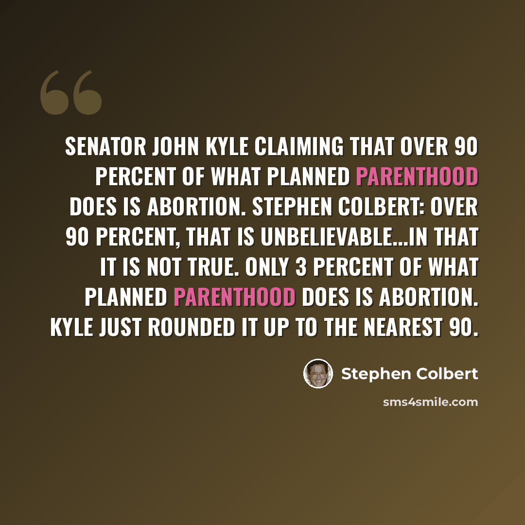 “Senator John Kyle claiming that over 90 percent of what Planned Parenthood does is abortion. Stephen Colbert: Over 90 percent, that is unbelievable...in that it is not true. Only 3 percent of what Planned Parenthood does is abortion. Kyle just rounded it up to the nearest 90.” quote by Stephen Colbert