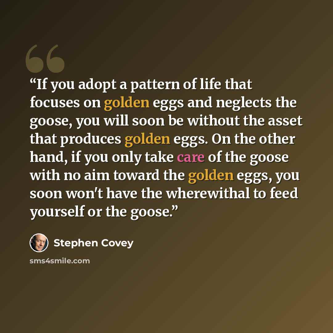 “If you adopt a pattern of life that focuses on golden eggs and neglects the goose, you will soon be without the asset that produces golden eggs. On the other hand, if you only take care of the goose with no aim toward the golden eggs, you soon won't have the wherewithal to feed yourself or the…” quote by Stephen Covey