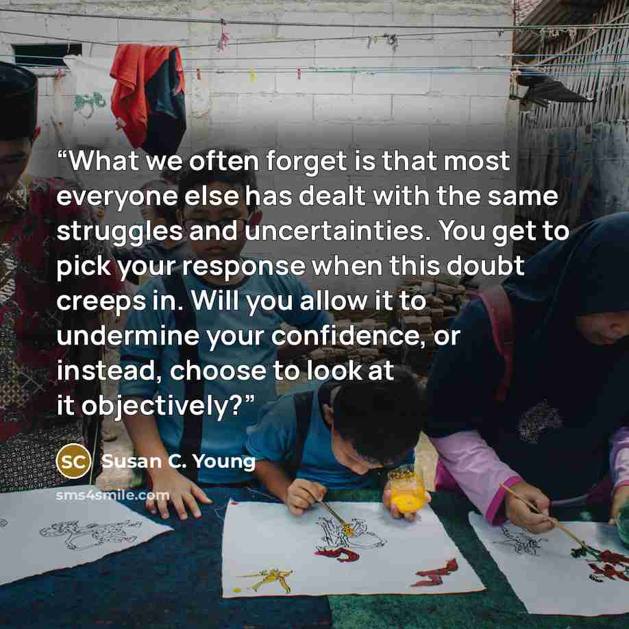 “What we often forget is that most everyone else has dealt with the same struggles and uncertainties. You get to pick your response when this doubt creeps in. Will you allow it to undermine your confidence, or instead, choose to look at it objectively?” quote by Susan C. Young