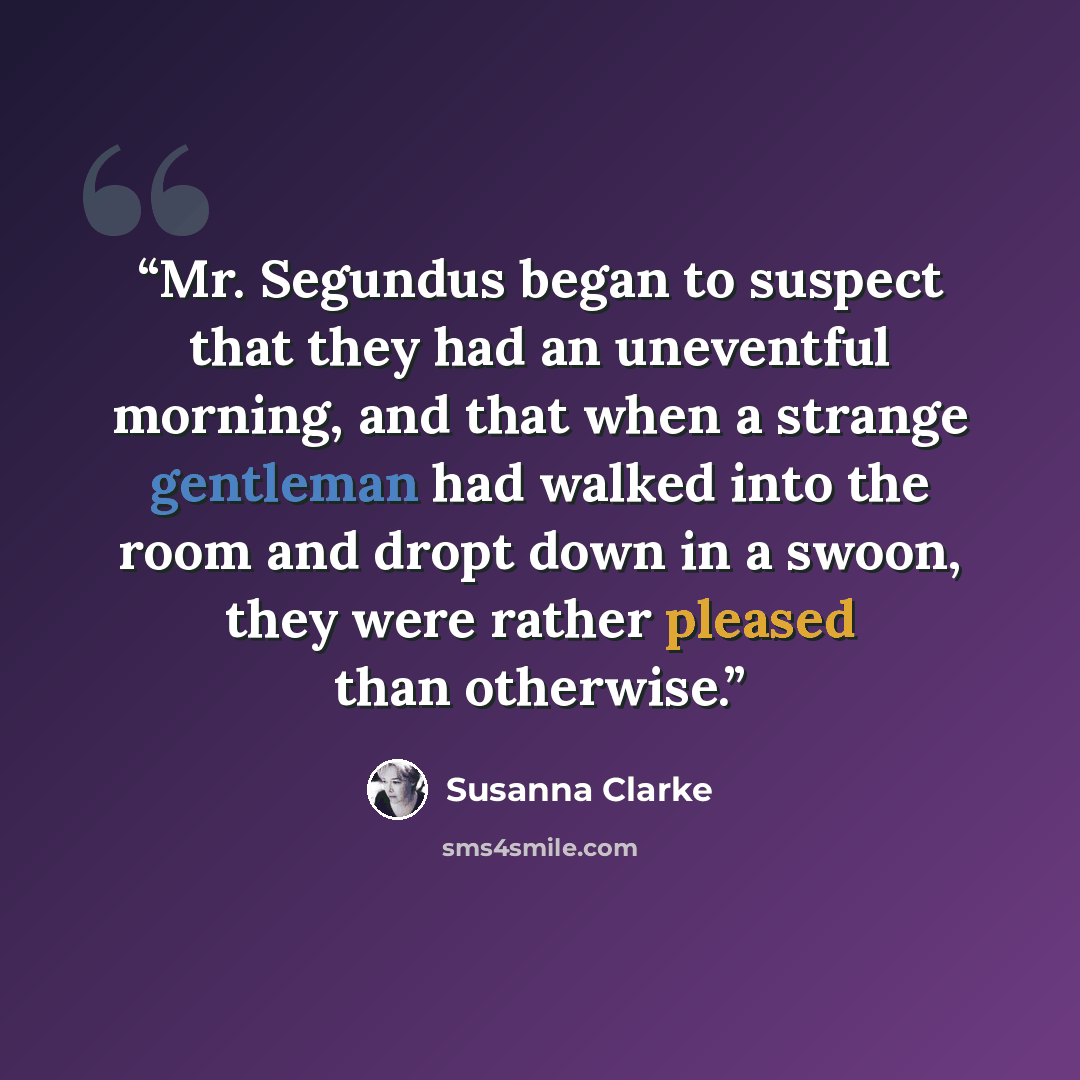 “Mr. Segundus began to suspect that they had an uneventful morning, and that when a strange gentleman had walked into the room and dropt down in a swoon, they were rather pleased than otherwise.” quote by Susanna Clarke