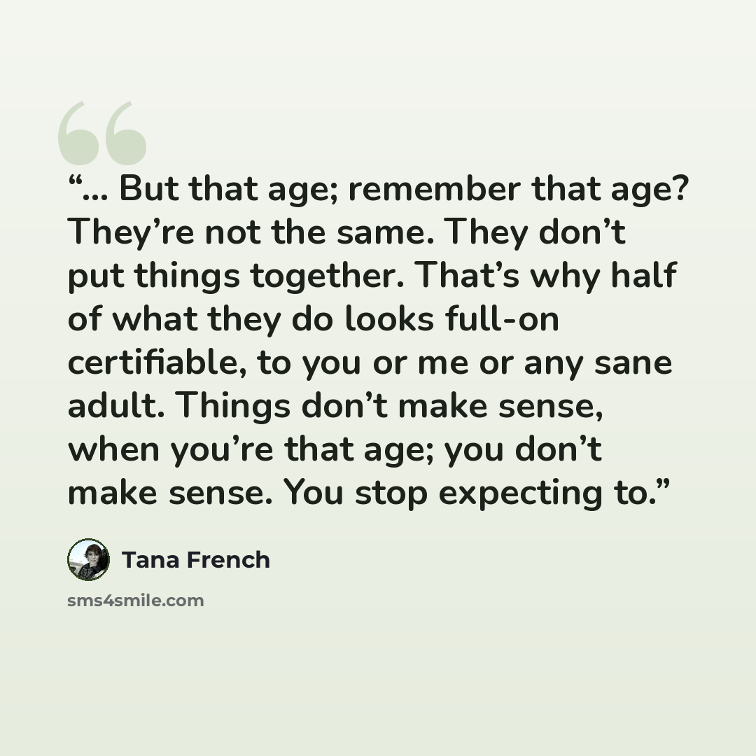 “... But that age; remember that age? They’re not the same. They don’t put things together. That’s why half of what they do looks full-on certifiable, to you or me or any sane adult. Things don’t make sense, when you’re that age; you don’t make sense. You stop expecting to.” quote by Tana French