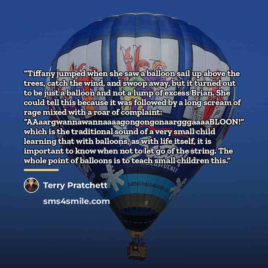 “Tiffany jumped when she saw a balloon sail up above the trees, catch the wind, and swoop away, but it turned out to be just a balloon and not a lump of excess Brian. She could tell this because it was followed by a long scream of rage mixed with a roar of complaint…” quote by Terry Pratchett